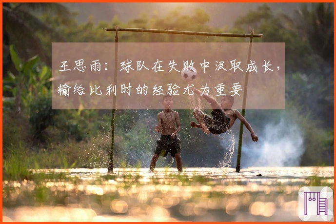 王思雨：球队在失败中汲取成长，输给比利时的经验尤为重要