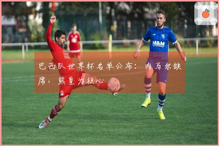 巴西队世界杯名单公布：内马尔缺席，熊皇为核心