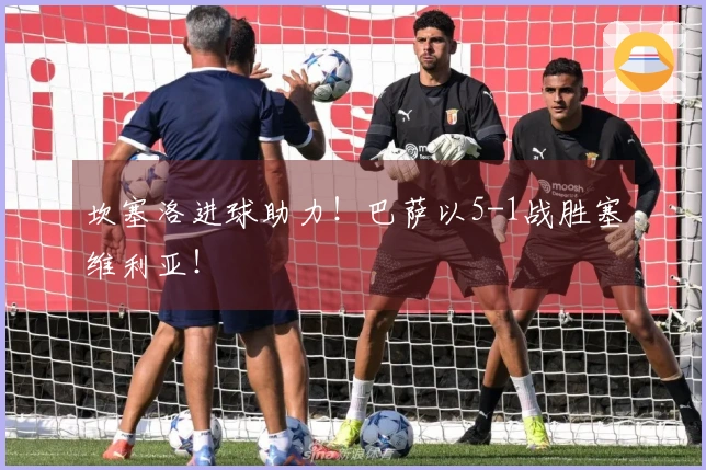 坎塞洛进球助力！巴萨以5-1战胜塞维利亚！