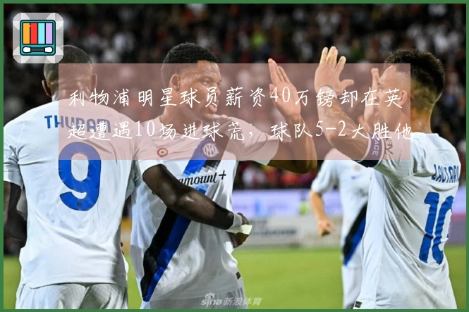 利物浦明星球员薪资40万镑却在英超遭遇10场进球荒，球队5-2大胜他无贡献