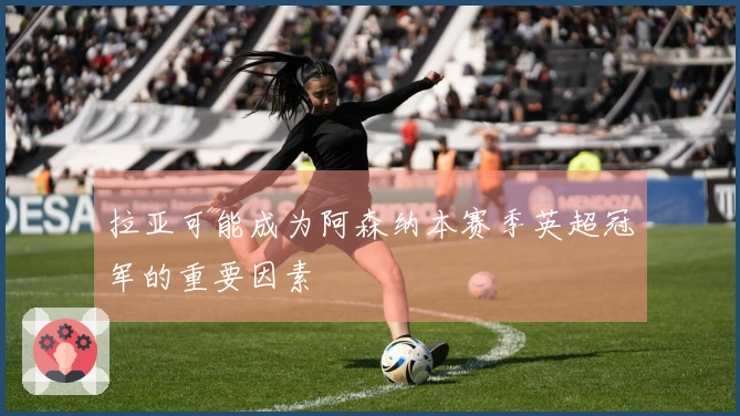 拉亚可能成为阿森纳本赛季英超冠军的重要因素