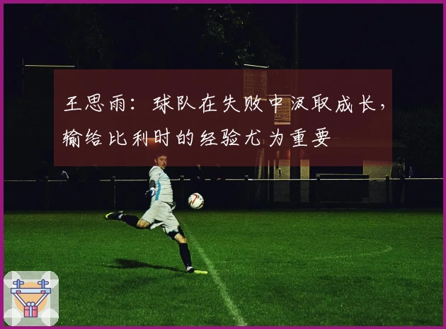 王思雨：球队在失败中汲取成长，输给比利时的经验尤为重要