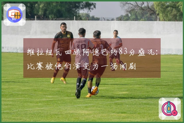 维拉纽瓦回顾阿德巴约83分盛况：比赛被他们演变为一场闹剧