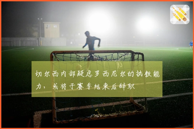 切尔西内部疑虑罗西尼尔的执教能力，或将于赛季结束后辞职