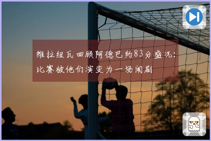 维拉纽瓦回顾阿德巴约83分盛况：比赛被他们演变为一场闹剧