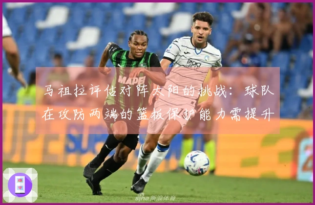 马祖拉评估对阵太阳的挑战：球队在攻防两端的篮板保护能力需提升