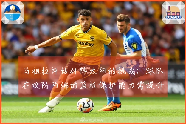 马祖拉评估对阵太阳的挑战：球队在攻防两端的篮板保护能力需提升