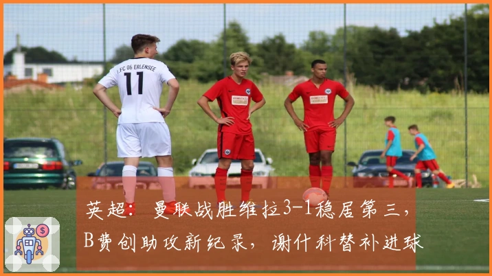 英超：曼联战胜维拉3-1稳居第三，B费创助攻新纪录，谢什科替补进球