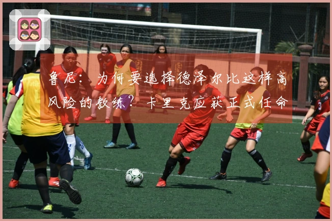 鲁尼：为何要选择德泽尔比这样高风险的教练？卡里克应获正式任命